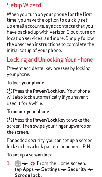 Setup WizardWhen you turn on your phone for the first time, you have the option to quickly set up email accounts, sync contacts that you have backed up with Verizon Cloud, turn on location services, and more. Simply follow the onscreen instructions to complete the initial setup of your phone. Locking and Unlocking Your PhonePrevent accidental key presses by locking your phone.To lock your phone Press the Power/Lock key. Your phone will also lock automatically if you haven’t used it for a while.To unlock your phone Press the Power/Lock key to wake the screen. Then swipe your finger upwards on the screen.For added security, you can set up a screen lock such as a lock pattern or numeric PIN. To set up a screen lock1.       From the Home screen, tap Apps   Settings   Security   Screen lock .