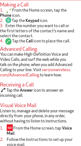 Making a Call1.     From the Home screen, tap the Phone icon.2.     Tap the Keypad icon. 3.   Enter the number you want to call or the first letters of the contact’s name and select the contact.4.     Tap the Call icon to place the call.Advanced CallingYou can make High-Definition Voice and Video Calls, and surf the web while you talk on the phone, when you add Advanced Calling to your line. Visit verizonwireless.com/AdvancedCalling to learn how.Receiving a Call  Tap the Answer icon to answer an incoming call.Visual Voice MailListen to, manage and delete your message directly from  your phone, in any order, without having to listen to instructions.1.   From the Home screen, tap Voice Mail.2.  Follow the instructions to set up your voice mail.