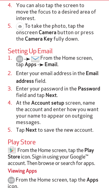 4.  You can also tap the screen to move the focus to a desired area of interest.5.   To take the photo, tap the onscreen Camera button or press the Camera Key fully down. Setting Up Email1.       From the Home screen, tap Apps   Email.2.  Enter your email address in the Email address field.3.  Enter your password in the Password field and tap Next.4.  At the Account setup screen, name the account and enter how you want your name to appear on outgoing messages.5.  Tap Next to save the new account.Play Store   From the Home screen, tap the Play Store icon. Sign in using your Google™ account. Then browse or search for apps.Viewing Apps From the Home screen, tap the Apps icon.