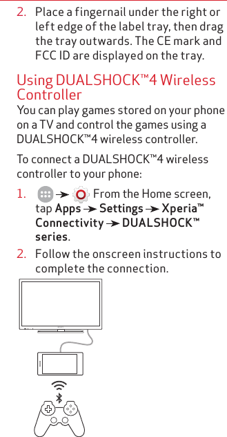 2.  Place a fingernail under the right or left edge of the label tray, then drag the tray outwards. The CE mark and FCC ID are displayed on the tray.Using DUALSHOCK™4 Wireless ControllerYou can play games stored on your phone on a TV and control the games using a DUALSHOCK™4 wireless controller.To connect a DUALSHOCK™4 wireless controller to your phone:1.         From the Home screen, tap Apps   Settings   Xperia™ Connectivity   DUALSHOCK™ series.2.  Follow the onscreen instructions to complete the connection.       BRAVIA