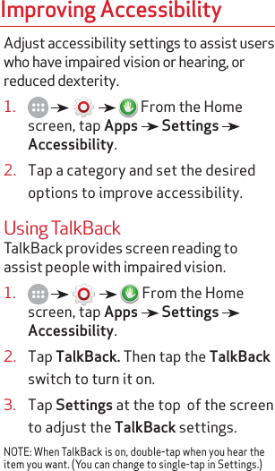 Improving AccessibilityAdjust accessibility settings to assist users who have impaired vision or hearing, or reduced dexterity.1.           From the Home screen, tap Apps   Settings   Accessibility.2.  Tap a category and set the desired options to improve accessibility.Using TalkBackTalkBack provides screen reading to assist people with impaired vision.1.           From the Home screen, tap Apps   Settings   Accessibility.2.  Tap TalkBack. Then tap the TalkBack switch to turn it on.3.  Tap Settings at the top  of the screen to adjust the TalkBack settings.NOTE: When TalkBack is on, double-tap when you hear the item you want. (You can change to single-tap in Settings.)