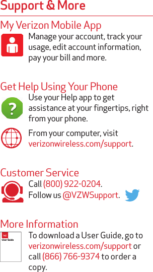My Verizon Mobile AppManage your account, track your usage, edit account information, pay your bill and more.Get Help Using Your PhoneUse your Help app to get assistance at your fingertips, right from your phone.From your computer, visit  verizonwireless.com/support.Customer ServiceCall (800) 922-0204.Follow us @VZWSupport.More InformationTo download a User Guide, go to verizonwireless.com/support or call (866) 766-9374 to order a copy.Support &amp; MoreUser Guide