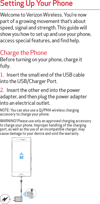 Welcome to Verizon Wireless. You’re now part of a growing movement that’s about speed, signal and strength. This guide will show you how to set up and use your phone, access special features, and find help.Charge the PhoneBefore turning on your phone, charge it fully.1.   Insert the small end of the USB cable into the USB/Charger Port.2.   Insert the other end into the power adapter, and then plug the power adapter into an electrical outlet.NOTE: You can also use a Qi/PMA wireless charging accessory to charge your phone.WARNING! Please use only an approved charging accessory to charge your phone. Improper handling of the charging port, as well as the use of an incompatible charger, may cause damage to your device and void the warranty.Setting Up Your Phone