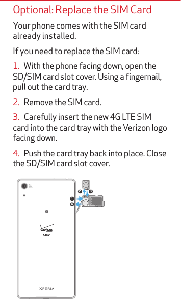 Optional: Replace the SIM CardYour phone comes with the SIM card already installed. If you need to replace the SIM card:1.   With the phone facing down, open the SD/SIM card slot cover. Using a fingernail, pull out the card tray.2.   Remove the SIM card.3.   Carefully insert the new 4G LTE SIM card into the card tray with the Verizon logo facing down.4.   Push the card tray back into place. Close the SD/SIM card slot cover. 142 3