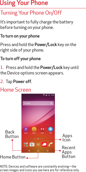 Using Your PhoneTurning Your Phone On/OffIt’s important to fully charge the battery before turning on your phone.To turn on your phonePress and hold the Power/Lock key on the right side of your phone.To turn off your phone1.   Press and hold the Power/Lock key until the Device options screen appears.2.   Tap Power off.Home ScreenRecent Apps ButtonBack ButtonHome ButtonApps IconNOTE: Devices and software are constantly evolving—the screen images and icons you see here are for reference only.