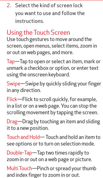 2.  Select the kind of screen lock you want to use and follow the instructions.Using the Touch ScreenUse touch gestures to move around the screen, open menus, select items, zoom in or out on web pages, and more.Tap—Tap to open or select an item, mark or unmark a checkbox or option, or enter text using the onscreen keyboard.Swipe—Swipe by quickly sliding your finger in any direction.Flick—Flick to scroll quickly, for example, in a list or on a web page. You can stop the scrolling movement by tapping the screen. Drag—Drag by touching an item and sliding it to a new position.Touch and Hold— Touch and hold an item to see options or to turn on selection mode.Double-Tap—Tap two times rapidly to zoom in or out on a web page or picture.Multi Touch—Pinch or spread your thumb and index finger to zoom in or out.