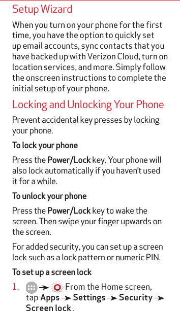 Setup WizardWhen you turn on your phone for the first time, you have the option to quickly set up email accounts, sync contacts that you have backed up with Verizon Cloud, turn on location services, and more. Simply follow the onscreen instructions to complete the initial setup of your phone. Locking and Unlocking Your PhonePrevent accidental key presses by locking your phone.To lock your phonePress the Power/Lock key. Your phone will also lock automatically if you haven’t used it for a while.To unlock your phonePress the Power/Lock key to wake the screen. Then swipe your finger upwards on the screen.For added security, you can set up a screen lock such as a lock pattern or numeric PIN. To set up a screen lock1.       From the Home screen, tap Apps   Settings   Security   Screen lock .