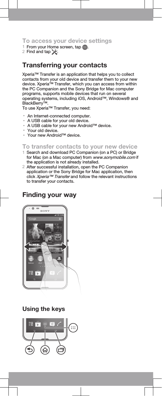To access your device settings1From your Home screen, tap  .2Find and tap  .Transferring your contactsXperia™ Transfer is an application that helps you to collectcontacts from your old device and transfer them to your newdevice. Xperia™ Transfer, which you can access from withinthe PC Companion and the Sony Bridge for Mac computerprograms, supports mobile devices that run on severaloperating systems, including iOS, Android™, Windows® andBlackBerry™.To use Xperia™ Transfer, you need:•An Internet-connected computer.•A USB cable for your old device.•A USB cable for your new Android™ device.•Your old device.•Your new Android™ device.To transfer contacts to your new device1Search and download PC Companion (on a PC) or Bridgefor Mac (on a Mac computer) from www.sonymobile.com ifthe application is not already installed.2After successful installation, open the PC Companionapplication or the Sony Bridge for Mac application, thenclick Xperia™ Transfer and follow the relevant instructionsto transfer your contacts.Finding your wayUsing the keys