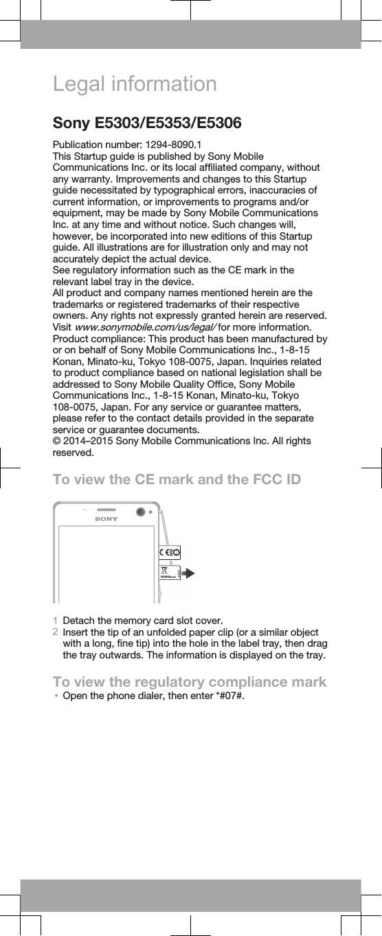 Legal informationSony E5303/E5353/E5306Publication number: 1294-8090.1This Startup guide is published by Sony MobileCommunications Inc. or its local affiliated company, withoutany warranty. Improvements and changes to this Startupguide necessitated by typographical errors, inaccuracies ofcurrent information, or improvements to programs and/orequipment, may be made by Sony Mobile CommunicationsInc. at any time and without notice. Such changes will,however, be incorporated into new editions of this Startupguide. All illustrations are for illustration only and may notaccurately depict the actual device.See regulatory information such as the CE mark in therelevant label tray in the device.All product and company names mentioned herein are thetrademarks or registered trademarks of their respectiveowners. Any rights not expressly granted herein are reserved.Visit www.sonymobile.com/us/legal/ for more information.Product compliance: This product has been manufactured byor on behalf of Sony Mobile Communications Inc., 1-8-15Konan, Minato-ku, Tokyo 108-0075, Japan. Inquiries relatedto product compliance based on national legislation shall beaddressed to Sony Mobile Quality Office, Sony MobileCommunications Inc., 1-8-15 Konan, Minato-ku, Tokyo108-0075, Japan. For any service or guarantee matters,please refer to the contact details provided in the separateservice or guarantee documents.© 2014–2015 Sony Mobile Communications Inc. All rightsreserved.To view the CE mark and the FCC IDFCC ID:PY7PM-XXXX1Detach the memory card slot cover.2Insert the tip of an unfolded paper clip (or a similar objectwith a long, fine tip) into the hole in the label tray, then dragthe tray outwards. The information is displayed on the tray.To view the regulatory compliance mark•Open the phone dialer, then enter *#07#.