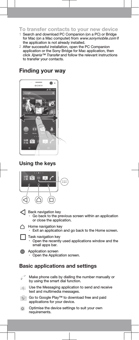 To transfer contacts to your new device1Search and download PC Companion (on a PC) or Bridgefor Mac (on a Mac computer) from www.sonymobile.com ifthe application is not already installed.2After successful installation, open the PC Companionapplication or the Sony Bridge for Mac application, thenclick Xperia™ Transfer and follow the relevant instructionsto transfer your contacts.Finding your wayUsing the keysBack navigation key•Go back to the previous screen within an applicationor close the application.Home navigation key•Exit an application and go back to the Home screen.Task navigation key•Open the recently used applications window and thesmall apps bar.Application screen•Open the Application screen.Basic applications and settingsMake phone calls by dialling the number manually orby using the smart dial function.Use the Messaging application to send and receivetext and multimedia messages.Go to Google Play™ to download free and paidapplications for your device.Optimise the device settings to suit your ownrequirements.