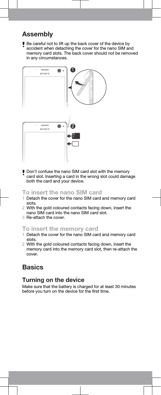 AssemblyBe careful not to lift up the back cover of the device byaccident when detaching the cover for the nano SIM andmemory card slots. The back cover should not be removedin any circumstances.12Don’t confuse the nano SIM card slot with the memorycard slot. Inserting a card in the wrong slot could damageboth the card and your device.To insert the nano SIM card1Detach the cover for the nano SIM card and memory cardslots.2With the gold coloured contacts facing down, insert thenano SIM card into the nano SIM card slot.3Re-attach the cover.To insert the memory card1Detach the cover for the nano SIM card and memory cardslots.2With the gold coloured contacts facing down, insert thememory card into the memory card slot, then re-attach thecover.BasicsTurning on the deviceMake sure that the battery is charged for at least 30 minutesbefore you turn on the device for the first time.