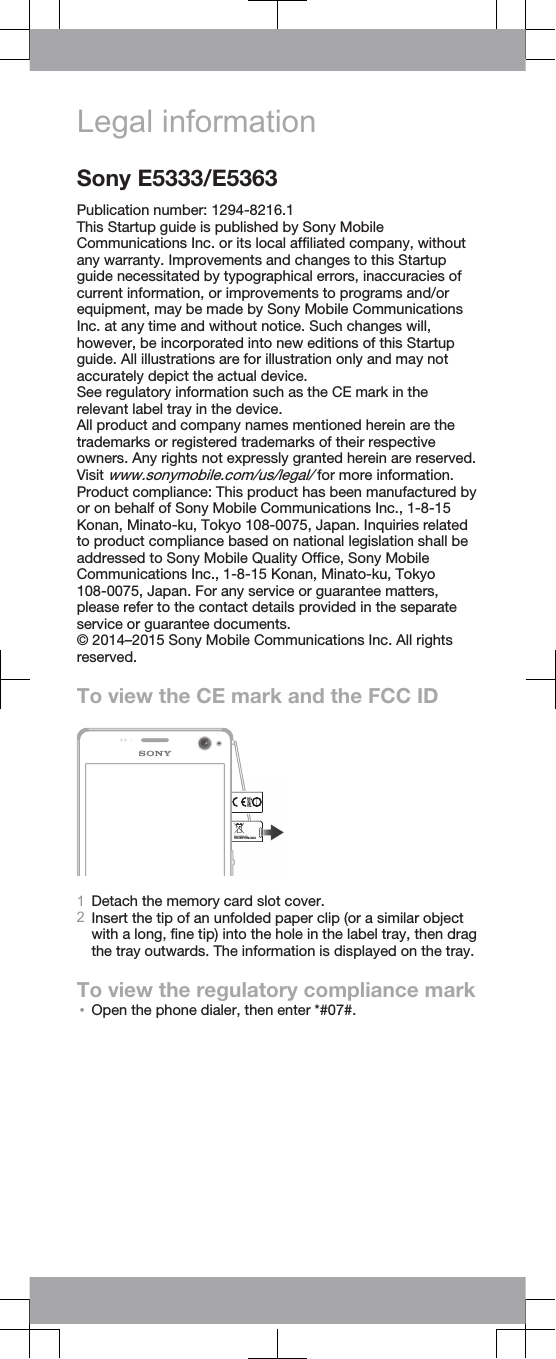 Legal informationSony E5333/E5363Publication number: 1294-8216.1This Startup guide is published by Sony MobileCommunications Inc. or its local affiliated company, withoutany warranty. Improvements and changes to this Startupguide necessitated by typographical errors, inaccuracies ofcurrent information, or improvements to programs and/orequipment, may be made by Sony Mobile CommunicationsInc. at any time and without notice. Such changes will,however, be incorporated into new editions of this Startupguide. All illustrations are for illustration only and may notaccurately depict the actual device.See regulatory information such as the CE mark in therelevant label tray in the device.All product and company names mentioned herein are thetrademarks or registered trademarks of their respectiveowners. Any rights not expressly granted herein are reserved.Visit www.sonymobile.com/us/legal/ for more information.Product compliance: This product has been manufactured byor on behalf of Sony Mobile Communications Inc., 1-8-15Konan, Minato-ku, Tokyo 108-0075, Japan. Inquiries relatedto product compliance based on national legislation shall beaddressed to Sony Mobile Quality Office, Sony MobileCommunications Inc., 1-8-15 Konan, Minato-ku, Tokyo108-0075, Japan. For any service or guarantee matters,please refer to the contact details provided in the separateservice or guarantee documents.© 2014–2015 Sony Mobile Communications Inc. All rightsreserved.To view the CE mark and the FCC IDFCC ID:PY7PM-XXXX1Detach the memory card slot cover.2Insert the tip of an unfolded paper clip (or a similar objectwith a long, fine tip) into the hole in the label tray, then dragthe tray outwards. The information is displayed on the tray.To view the regulatory compliance mark•Open the phone dialer, then enter *#07#.