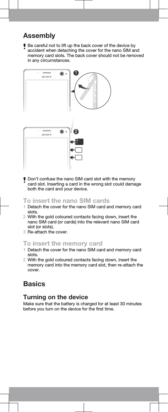 AssemblyBe careful not to lift up the back cover of the device byaccident when detaching the cover for the nano SIM andmemory card slots. The back cover should not be removedin any circumstances.12Don’t confuse the nano SIM card slot with the memorycard slot. Inserting a card in the wrong slot could damageboth the card and your device.To insert the nano SIM cards1Detach the cover for the nano SIM card and memory cardslots.2With the gold coloured contacts facing down, insert thenano SIM card (or cards) into the relevant nano SIM cardslot (or slots).3Re-attach the cover.To insert the memory card1Detach the cover for the nano SIM card and memory cardslots.2With the gold coloured contacts facing down, insert thememory card into the memory card slot, then re-attach thecover.BasicsTurning on the deviceMake sure that the battery is charged for at least 30 minutesbefore you turn on the device for the first time.