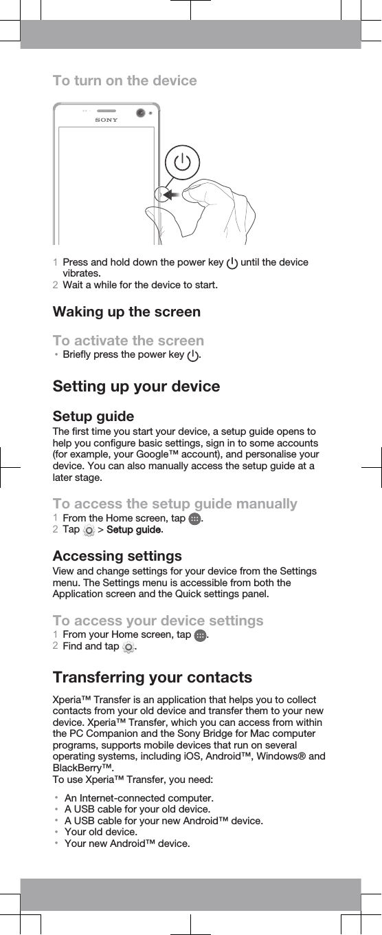 To turn on the device1Press and hold down the power key   until the devicevibrates.2Wait a while for the device to start.Waking up the screenTo activate the screen•Briefly press the power key  .Setting up your deviceSetup guideThe first time you start your device, a setup guide opens tohelp you configure basic settings, sign in to some accounts(for example, your Google™ account), and personalise yourdevice. You can also manually access the setup guide at alater stage.To access the setup guide manually1From the Home screen, tap  .2Tap   &gt; Setup guide.Accessing settingsView and change settings for your device from the Settingsmenu. The Settings menu is accessible from both theApplication screen and the Quick settings panel.To access your device settings1From your Home screen, tap  .2Find and tap  .Transferring your contactsXperia™ Transfer is an application that helps you to collectcontacts from your old device and transfer them to your newdevice. Xperia™ Transfer, which you can access from withinthe PC Companion and the Sony Bridge for Mac computerprograms, supports mobile devices that run on severaloperating systems, including iOS, Android™, Windows® andBlackBerry™.To use Xperia™ Transfer, you need:•An Internet-connected computer.•A USB cable for your old device.•A USB cable for your new Android™ device.•Your old device.•Your new Android™ device.