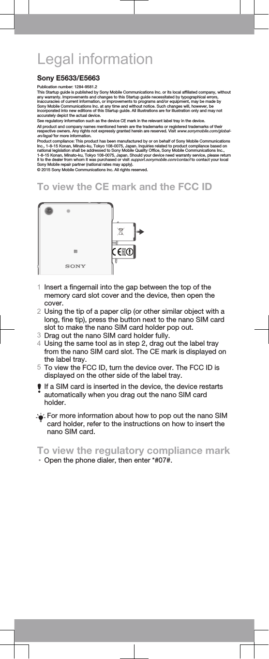 Legal informationSony E5633/E5663Publication number: 1284-9581.2This Startup guide is published by Sony Mobile Communications Inc. or its local affiliated company, withoutany warranty. Improvements and changes to this Startup guide necessitated by typographical errors,inaccuracies of current information, or improvements to programs and/or equipment, may be made bySony Mobile Communications Inc. at any time and without notice. Such changes will, however, beincorporated into new editions of this Startup guide. All illustrations are for illustration only and may notaccurately depict the actual device.See regulatory information such as the device CE mark in the relevant label tray in the device.All product and company names mentioned herein are the trademarks or registered trademarks of theirrespective owners. Any rights not expressly granted herein are reserved. Visit www.sonymobile.com/global-en/legal/ for more information.Product compliance: This product has been manufactured by or on behalf of Sony Mobile CommunicationsInc., 1-8-15 Konan, Minato-ku, Tokyo 108-0075, Japan. Inquiries related to product compliance based onnational legislation shall be addressed to Sony Mobile Quality Office, Sony Mobile Communications Inc.,1-8-15 Konan, Minato-ku, Tokyo 108-0075, Japan. Should your device need warranty service, please returnit to the dealer from whom it was purchased or visit support.sonymobile.com/contact to contact your localSony Mobile repair partner (national rates may apply).© 2015 Sony Mobile Communications Inc. All rights reserved.To view the CE mark and the FCC ID1Insert a fingernail into the gap between the top of thememory card slot cover and the device, then open thecover.2Using the tip of a paper clip (or other similar object with along, fine tip), press the button next to the nano SIM cardslot to make the nano SIM card holder pop out.3Drag out the nano SIM card holder fully.4Using the same tool as in step 2, drag out the label trayfrom the nano SIM card slot. The CE mark is displayed onthe label tray.5To view the FCC ID, turn the device over. The FCC ID isdisplayed on the other side of the label tray.If a SIM card is inserted in the device, the device restartsautomatically when you drag out the nano SIM cardholder.For more information about how to pop out the nano SIMcard holder, refer to the instructions on how to insert thenano SIM card.To view the regulatory compliance mark•Open the phone dialer, then enter *#07#.