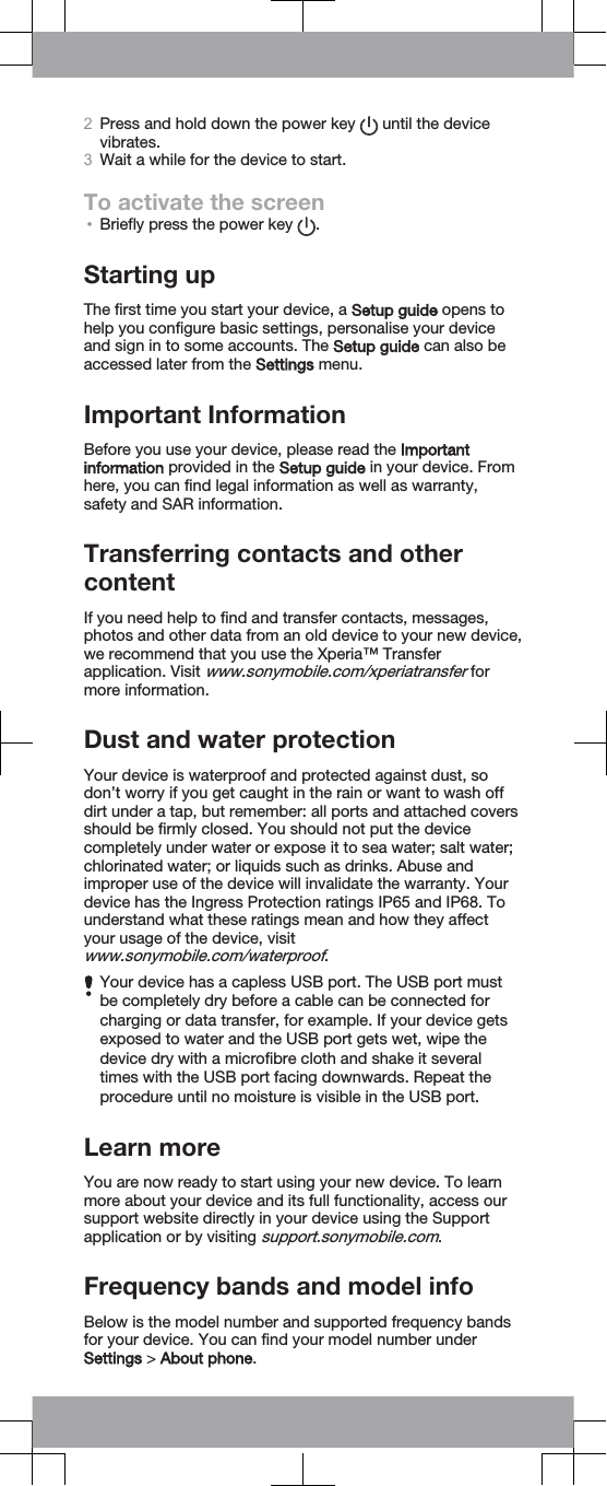 2Press and hold down the power key   until the devicevibrates.3Wait a while for the device to start.To activate the screen•Briefly press the power key  .Starting upThe first time you start your device, a Setup guide opens tohelp you configure basic settings, personalise your deviceand sign in to some accounts. The Setup guide can also beaccessed later from the Settings menu.Important InformationBefore you use your device, please read the Importantinformation provided in the Setup guide in your device. Fromhere, you can find legal information as well as warranty,safety and SAR information.Transferring contacts and othercontentIf you need help to find and transfer contacts, messages,photos and other data from an old device to your new device,we recommend that you use the Xperia™ Transferapplication. Visit www.sonymobile.com/xperiatransfer formore information.Dust and water protectionYour device is waterproof and protected against dust, sodon’t worry if you get caught in the rain or want to wash offdirt under a tap, but remember: all ports and attached coversshould be firmly closed. You should not put the devicecompletely under water or expose it to sea water; salt water;chlorinated water; or liquids such as drinks. Abuse andimproper use of the device will invalidate the warranty. Yourdevice has the Ingress Protection ratings IP65 and IP68. Tounderstand what these ratings mean and how they affectyour usage of the device, visitwww.sonymobile.com/waterproof.Your device has a capless USB port. The USB port mustbe completely dry before a cable can be connected forcharging or data transfer, for example. If your device getsexposed to water and the USB port gets wet, wipe thedevice dry with a microfibre cloth and shake it severaltimes with the USB port facing downwards. Repeat theprocedure until no moisture is visible in the USB port.Learn moreYou are now ready to start using your new device. To learnmore about your device and its full functionality, access oursupport website directly in your device using the Supportapplication or by visiting support.sonymobile.com.Frequency bands and model infoBelow is the model number and supported frequency bandsfor your device. You can find your model number underSettings &gt; About phone.