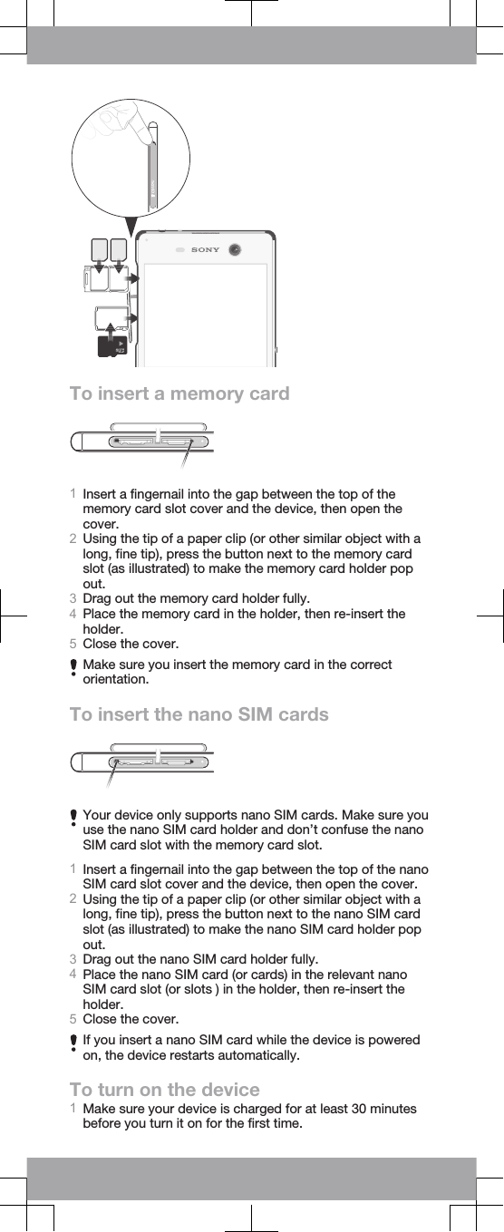 To insert a memory card1Insert a fingernail into the gap between the top of thememory card slot cover and the device, then open thecover.2Using the tip of a paper clip (or other similar object with along, fine tip), press the button next to the memory cardslot (as illustrated) to make the memory card holder popout.3Drag out the memory card holder fully.4Place the memory card in the holder, then re-insert theholder.5Close the cover.Make sure you insert the memory card in the correctorientation.To insert the nano SIM cardsYour device only supports nano SIM cards. Make sure youuse the nano SIM card holder and don’t confuse the nanoSIM card slot with the memory card slot.1Insert a fingernail into the gap between the top of the nanoSIM card slot cover and the device, then open the cover.2Using the tip of a paper clip (or other similar object with along, fine tip), press the button next to the nano SIM cardslot (as illustrated) to make the nano SIM card holder popout.3Drag out the nano SIM card holder fully.4Place the nano SIM card (or cards) in the relevant nanoSIM card slot (or slots ) in the holder, then re-insert theholder.5Close the cover.If you insert a nano SIM card while the device is poweredon, the device restarts automatically.To turn on the device1Make sure your device is charged for at least 30 minutesbefore you turn it on for the first time.