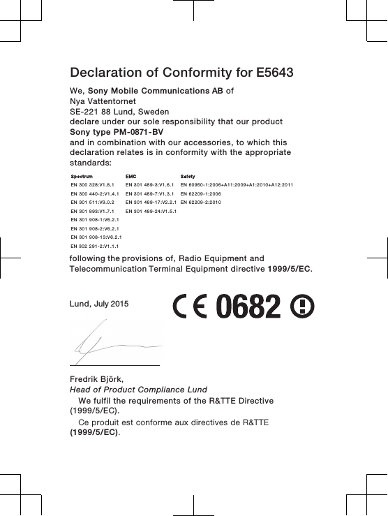 Declaration of Conformity for E5643We, Sony Mobile Communications AB ofNya Vattentornet SE-221 88 Lund, Swedendeclare under our sole responsibility that our productSony type PM-0871-BVand in combination with our accessories, to which thisdeclaration relates is in conformity with the appropriatestandards:        following the provisions of, Radio Equipment and Telecommunication Terminal Equipment directive 1999/5/EC.Lund, July 2015Fredrik Björk,Head of Product Compliance LundSpectrum EMC SafetyEN 300 328:V1.8.1 EN 301 489-3:V1.6.1 EN 60950-1:2006+A11:2009+A1:2010+A12:2011EN 300 440-2:V1.4.1 EN 301 489-7:V1.3.1 EN 62209-1:2006EN 301 511:V9.0.2 EN 301 489-17:V2.2.1 EN 62209-2:2010EN 301 893:V1.7.1 EN 301 489-24:V1.5.1EN 301 908-1:V6.2.1EN 301 908-2:V6.2.1EN 301 908-13:V6.2.1  EN 302 291-2:V1.1.1  We fulfil the requirements of the R&amp;TTE Directive(1999/5/EC).Ce produit est conforme aux directives de R&amp;TTE(1999/5/EC).