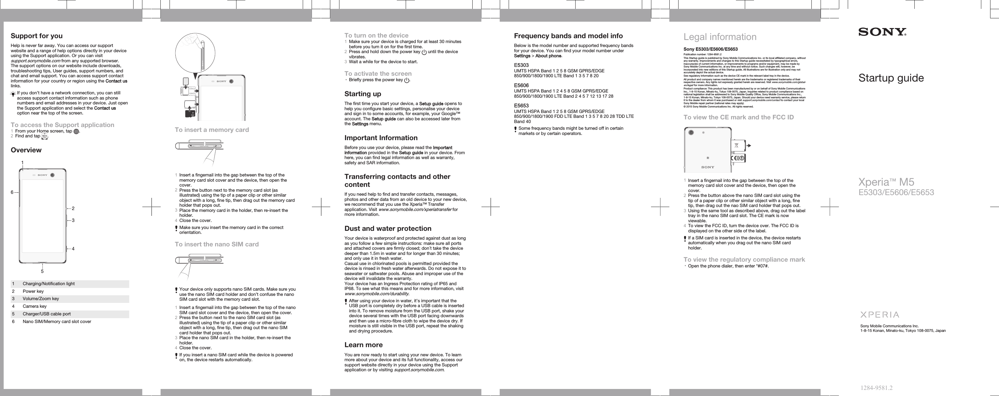 Support for youHelp is never far away. You can access our supportwebsite and a range of help options directly in your deviceusing the Support application. Or you can visitsupport.sonymobile.com from any supported browser.The support options on our website include downloads,troubleshooting tips, User guides, support numbers, andchat and email support. You can access support contactinformation for your country or region using the Contact uslinks.If you don’t have a network connection, you can stillaccess support contact information such as phonenumbers and email addresses in your device. Just openthe Support application and select the Contact usoption near the top of the screen.To access the Support application1From your Home screen, tap  .2Find and tap  .Overview2341561 Charging/Notification light2 Power key3 Volume/Zoom key4 Camera key5 Charger/USB cable port6 Nano SIM/Memory card slot coverTo insert a memory card1Insert a fingernail into the gap between the top of thememory card slot cover and the device, then open thecover.2Press the button next to the memory card slot (asillustrated) using the tip of a paper clip or other similarobject with a long, fine tip, then drag out the memory cardholder that pops out.3Place the memory card in the holder, then re-insert theholder.4Close the cover.Make sure you insert the memory card in the correctorientation.To insert the nano SIM cardYour device only supports nano SIM cards. Make sure youuse the nano SIM card holder and don’t confuse the nanoSIM card slot with the memory card slot.1Insert a fingernail into the gap between the top of the nanoSIM card slot cover and the device, then open the cover.2Press the button next to the nano SIM card slot (asillustrated) using the tip of a paper clip or other similarobject with a long, fine tip, then drag out the nano SIMcard holder that pops out.3Place the nano SIM card in the holder, then re-insert theholder.4Close the cover.If you insert a nano SIM card while the device is poweredon, the device restarts automatically.To turn on the device1Make sure your device is charged for at least 30 minutesbefore you turn it on for the first time.2Press and hold down the power key   until the devicevibrates.3Wait a while for the device to start.To activate the screen•Briefly press the power key  .Starting upThe first time you start your device, a Setup guide opens tohelp you configure basic settings, personalise your deviceand sign in to some accounts, for example, your Google™account. The Setup guide can also be accessed later fromthe Settings menu.Important InformationBefore you use your device, please read the Importantinformation provided in the Setup guide in your device. Fromhere, you can find legal information as well as warranty,safety and SAR information.Transferring contacts and othercontentIf you need help to find and transfer contacts, messages,photos and other data from an old device to your new device,we recommend that you use the Xperia™ Transferapplication. Visit www.sonymobile.com/xperiatransfer formore information.Dust and water protectionYour device is waterproof and protected against dust as longas you follow a few simple instructions: make sure all portsand attached covers are firmly closed; don´t take the devicedeeper than 1.5m in water and for longer than 30 minutes;and only use it in fresh water.Casual use in chlorinated pools is permitted provided thedevice is rinsed in fresh water afterwards. Do not expose it toseawater or saltwater pools. Abuse and improper use of thedevice will invalidate the warranty.Your device has an Ingress Protection rating of IP65 andIP68. To see what this means and for more information, visitwww.sonymobile.com/durability.After using your device in water, it’s important that theUSB port is completely dry before a USB cable is insertedinto it. To remove moisture from the USB port, shake yourdevice several times with the USB port facing downwardsand then use a micro-fibre cloth to wipe the device dry. Ifmoisture is still visible in the USB port, repeat the shakingand drying procedure.Learn moreYou are now ready to start using your new device. To learnmore about your device and its full functionality, access oursupport website directly in your device using the Supportapplication or by visiting support.sonymobile.com.Frequency bands and model infoBelow is the model number and supported frequency bandsfor your device. You can find your model number underSettings &gt; About phone.E5303UMTS HSPA Band 1 2 5 8 GSM GPRS/EDGE850/900/1800/1900 LTE Band 1 3 5 7 8 20E5606UMTS HSPA Band 1 2 4 5 8 GSM GPRS/EDGE850/900/1800/1900 LTE Band 2 4 5 7 12 13 17 28E5653UMTS HSPA Band 1 2 5 8 GSM GPRS/EDGE850/900/1800/1900 FDD LTE Band 1 3 5 7 8 20 28 TDD LTEBand 40Some frequency bands might be turned off in certainmarkets or by certain operators.Legal informationSony E5303/E5606/E5653Publication number: 1284-9581.2This Startup guide is published by Sony Mobile Communications Inc. or its local affiliated company, withoutany warranty. Improvements and changes to this Startup guide necessitated by typographical errors,inaccuracies of current information, or improvements to programs and/or equipment, may be made bySony Mobile Communications Inc. at any time and without notice. Such changes will, however, beincorporated into new editions of this Startup guide. All illustrations are for illustration only and may notaccurately depict the actual device.See regulatory information such as the device CE mark in the relevant label tray in the device.All product and company names mentioned herein are the trademarks or registered trademarks of theirrespective owners. Any rights not expressly granted herein are reserved. Visit www.sonymobile.com/global-en/legal/ for more information.Product compliance: This product has been manufactured by or on behalf of Sony Mobile CommunicationsInc., 1-8-15 Konan, Minato-ku, Tokyo 108-0075, Japan. Inquiries related to product compliance based onnational legislation shall be addressed to Sony Mobile Quality Office, Sony Mobile Communications Inc.,1-8-15 Konan, Minato-ku, Tokyo 108-0075, Japan. Should your device need warranty service, please returnit to the dealer from whom it was purchased or visit support.sonymobile.com/contact to contact your localSony Mobile repair partner (national rates may apply).© 2015 Sony Mobile Communications Inc. All rights reserved.To view the CE mark and the FCC ID1Insert a fingernail into the gap between the top of thememory card slot cover and the device, then open thecover.2Press the button above the nano SIM card slot using thetip of a paper clip or other similar object with a long, finetip, then drag out the nao SIM card holder that pops out.3Using the same tool as described above, drag out the labeltray in the nano SIM card slot. The CE mark is nowviewable.4To view the FCC ID, turn the device over. The FCC ID isdisplayed on the other side of the label.If a SIM card is inserted in the device, the device restartsautomatically when you drag out the nano SIM cardholder.To view the regulatory compliance mark•Open the phone dialer, then enter *#07#.Startup guideXperia™ M5E5303/E5606/E5653Sony Mobile Communications Inc.1-8-15 Konan, Minato-ku, Tokyo 108-0075, Japan1284-9581.2