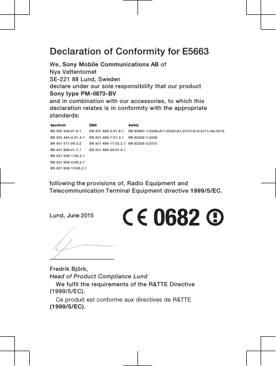 Declaration of Conformity for E5663We, Sony Mobile Communications AB ofNya Vattentornet SE-221 88 Lund, Swedendeclare under our sole responsibility that our productSony type PM-0873-BVand in combination with our accessories, to which thisdeclaration relates is in conformity with the appropriatestandards:        following the provisions of, Radio Equipment and Telecommunication Terminal Equipment directive 1999/5/EC.Lund, June 2015Fredrik Björk,Head of Product Compliance LundSpectrum EMC SafetyEN 300 328:V1.8.1 EN 301 489-3:V1.6.1 EN 60950-1:2006+A11:2009+A1:2010+A12:2011+A2:2013EN 300 440-2:V1.4.1 EN 301 489-7:V1.3.1 EN 62209-1:2006EN 301 511:V9.0.2 EN 301 489-17:V2.2.1 EN 62209-2:2010EN 301 893:V1.7.1 EN 301 489-24:V1.5.1EN 301 908-1:V6.2.1EN 301 908-2:V6.2.1EN 301 908-13:V6.2.1    We fulfil the requirements of the R&amp;TTE Directive(1999/5/EC).Ce produit est conforme aux directives de R&amp;TTE(1999/5/EC).