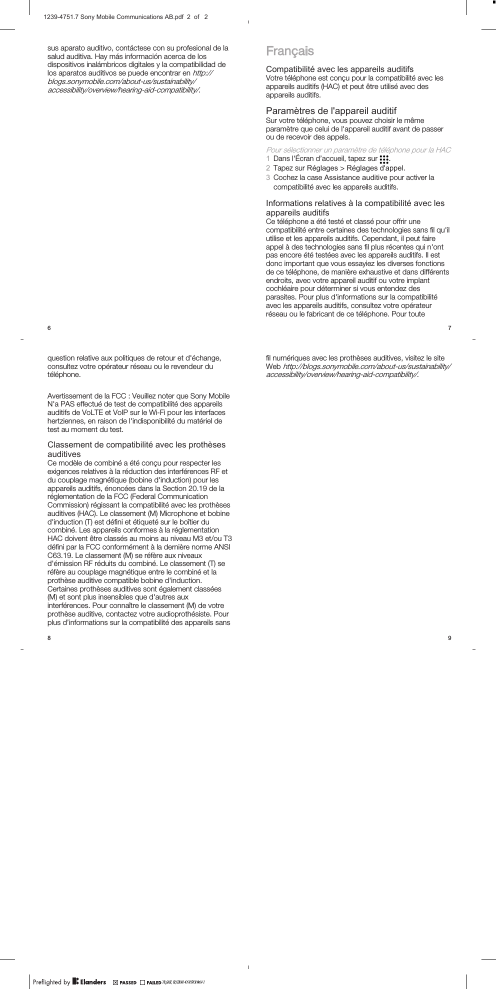 sus aparato auditivo, contáctese con su profesional de lasalud auditiva. Hay más información acerca de losdispositivos inalámbricos digitales y la compatibilidad delos aparatos auditivos se puede encontrar en http://blogs.sonymobile.com/about-us/sustainability/accessibility/overview/hearing-aid-compatibility/.6FrançaisCompatibilité avec les appareils auditifsVotre téléphone est conçu pour la compatibilité avec lesappareils auditifs (HAC) et peut être utilisé avec desappareils auditifs.Paramètres de l&apos;appareil auditifSur votre téléphone, vous pouvez choisir le mêmeparamètre que celui de l&apos;appareil auditif avant de passerou de recevoir des appels.Pour sélectionner un paramètre de téléphone pour la HAC1Dans l&apos;Écran d’accueil, tapez sur  .2Tapez sur Réglages &gt; Réglages d&apos;appel.3Cochez la case Assistance auditive pour activer lacompatibilité avec les appareils auditifs.Informations relatives à la compatibilité avec lesappareils auditifsCe téléphone a été testé et classé pour offrir unecompatibilité entre certaines des technologies sans fil qu&apos;ilutilise et les appareils auditifs. Cependant, il peut faireappel à des technologies sans fil plus récentes qui n&apos;ontpas encore été testées avec les appareils auditifs. Il estdonc important que vous essayiez les diverses fonctionsde ce téléphone, de manière exhaustive et dans différentsendroits, avec votre appareil auditif ou votre implantcochléaire pour déterminer si vous entendez desparasites. Pour plus d&apos;informations sur la compatibilitéavec les appareils auditifs, consultez votre opérateurréseau ou le fabricant de ce téléphone. Pour toute7question relative aux politiques de retour et d&apos;échange,consultez votre opérateur réseau ou le revendeur dutéléphone.Avertissement de la FCC : Veuillez noter que Sony MobileN&apos;a PAS effectué de test de compatibilité des appareilsauditifs de VoLTE et VoIP sur le Wi-Fi pour les interfaceshertziennes, en raison de l&apos;indisponibilité du matériel detest au moment du test.Classement de compatibilité avec les prothèsesauditivesCe modèle de combiné a été conçu pour respecter lesexigences relatives à la réduction des interférences RF etdu couplage magnétique (bobine d&apos;induction) pour lesappareils auditifs, énoncées dans la Section 20.19 de laréglementation de la FCC (Federal CommunicationCommission) régissant la compatibilité avec les prothèsesauditives (HAC). Le classement (M) Microphone et bobined&apos;induction (T) est défini et étiqueté sur le boîtier ducombiné. Les appareils conformes à la réglementationHAC doivent être classés au moins au niveau M3 et/ou T3défini par la FCC conformément à la dernière norme ANSIC63.19. Le classement (M) se réfère aux niveauxd&apos;émission RF réduits du combiné. Le classement (T) seréfère au couplage magnétique entre le combiné et laprothèse auditive compatible bobine d&apos;induction.Certaines prothèses auditives sont également classées(M) et sont plus insensibles que d&apos;autres auxinterférences. Pour connaître le classement (M) de votreprothèse auditive, contactez votre audioprothésiste. Pourplus d’informations sur la compatibilité des appareils sans8fil numériques avec les prothèses auditives, visitez le siteWeb http://blogs.sonymobile.com/about-us/sustainability/accessibility/overview/hearing-aid-compatibility/.9April 8, 2014  17:10:41?? 23, 2014  09:00:461239-4751.7 Sony Mobile Communications AB.pdf  2  of   2