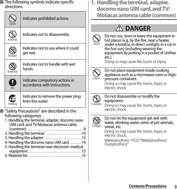 8Contents/Precautions■The following symbols indicate specific directions.■&quot;Safety Precautions&quot; are described in the following categories:1. Handling the terminal, adapter, docomo nano UIM card, and TV/Mobacas antenna cable (common)  . . . . . . . . . . . . . . . . . . . . . . . . . . . . . . . . . . 82. Handling the terminal  . . . . . . . . . . . . . . . . . . . . . . 103. Handling the adapter . . . . . . . . . . . . . . . . . . . . . . . 134. Handling the docomo nano UIM card  . . . . . . . 145. Handling the terminal near electronic medical equipment. . . . . . . . . . . . . . . . . . . . . . . . . . . . . . . . . 156. Material list. . . . . . . . . . . . . . . . . . . . . . . . . . . . . . . . . 151. Handling the terminal, adapter, docomo nano UIM card, and TV/Mobacas antenna cable (common) DANGERDo not use, store or leave the equipment in hot places (e.g. by the fire, near a heater, under a kotatsu, in direct sunlight, in a car in the hot sun) (including wearing the equipment by putting in a pocket of clothes etc.).Doing so may cause fire, burns or injury.Do not place equipment inside cooking appliance such as a microwave oven or high-pressure containers.Doing so may cause fire, burns, injury or electric shock.Do not disassemble or modify the equipment.Doing so may cause fire, burns, injury or electric shock.Do not let the equipment get wet with water, drinking water, urine of pet animals, sweat, etc.Doing so may cause fire, burns, injury or electric shock.Waterproofness→P.22 &quot;Waterproofness/Dustproofness&quot;Indicates prohibited actions.Indicates not to disassemble.Indicates not to use where it could get wet.Indicates not to handle with wet hands.Indicates compulsory actions in accordance with instructions.Indicates to remove the power plug from the outlet.Don’tNo disassemblyNo liquidsNo wet handsDoUnplugDon’tDon’tNo disassemblyNo liquids