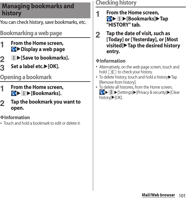 101Mail/Web browserYou can check history, save bookmarks, etc.Bookmarking a web page1From the Home screen, uDisplay a web page2u[Save to bookmarks].3Set a label etc.u[OK].Opening a bookmark1From the Home screen, uu[Bookmarks].2Tap the bookmark you want to open.❖Information･Touch and hold a bookmark to edit or delete it.Checking history1From the Home screen, uu[Bookmarks]uTap &quot;HISTORY&quot; tab.2Tap the date of visit, such as [Today] or [Yesterday], or [Most visited]uTap the desired history entry.❖Information･Alternatively, on the web page screen, touch and hold b to check your history.･To delete history, touch and hold a historyuTap [Remove from history].･To delete all histories, from the Home screen, uu[Settings]u[Privacy &amp; security]u[Clear history]u[OK].Managing bookmarks and history