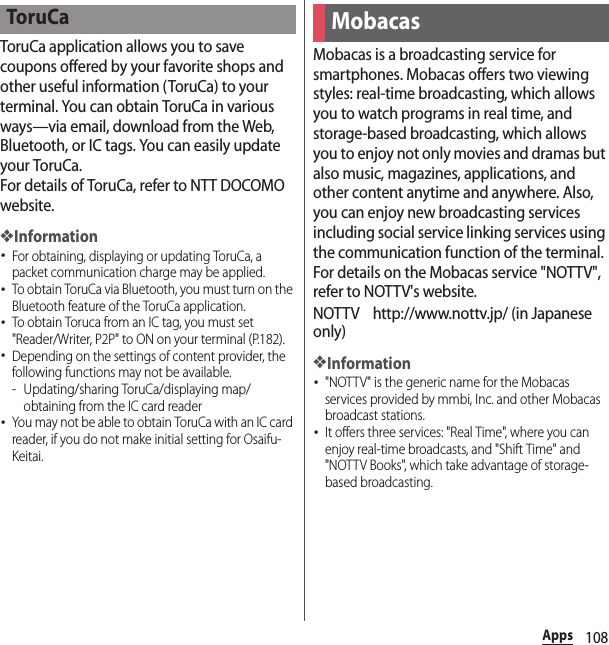 108AppsToruCa application allows you to save coupons offered by your favorite shops and other useful information (ToruCa) to your terminal. You can obtain ToruCa in various ways—via email, download from the Web, Bluetooth, or IC tags. You can easily update your ToruCa.For details of ToruCa, refer to NTT DOCOMO website.❖Information･For obtaining, displaying or updating ToruCa, a packet communication charge may be applied.･To obtain ToruCa via Bluetooth, you must turn on the Bluetooth feature of the ToruCa application.･To obtain Toruca from an IC tag, you must set &quot;Reader/Writer, P2P&quot; to ON on your terminal (P.182).･Depending on the settings of content provider, the following functions may not be available.- Updating/sharing ToruCa/displaying map/obtaining from the IC card reader･You may not be able to obtain ToruCa with an IC card reader, if you do not make initial setting for Osaifu-Keitai.Mobacas is a broadcasting service for smartphones. Mobacas offers two viewing styles: real-time broadcasting, which allows you to watch programs in real time, and storage-based broadcasting, which allows you to enjoy not only movies and dramas but also music, magazines, applications, and other content anytime and anywhere. Also, you can enjoy new broadcasting services including social service linking services using the communication function of the terminal.For details on the Mobacas service &quot;NOTTV&quot;, refer to NOTTV&apos;s website.NOTTV http://www.nottv.jp/ (in Japanese only)❖Information･&quot;NOTTV&quot; is the generic name for the Mobacas services provided by mmbi, Inc. and other Mobacas broadcast stations.･It offers three services: &quot;Real Time&quot;, where you can enjoy real-time broadcasts, and &quot;Shift Time&quot; and &quot;NOTTV Books&quot;, which take advantage of storage-based broadcasting.ToruCaMobacas