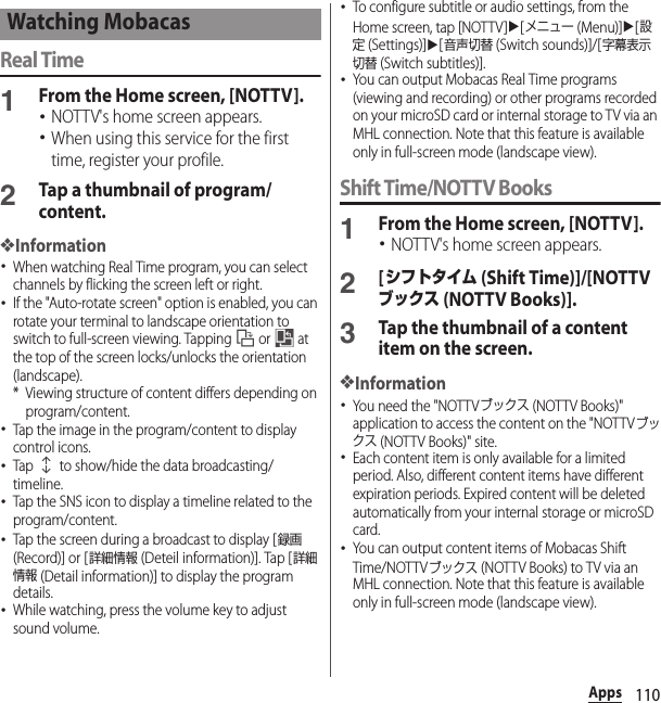 110AppsReal Time1From the Home screen, [NOTTV].･NOTTV&apos;s home screen appears.･When using this service for the first time, register your profile.2Tap a thumbnail of program/content.❖Information･When watching Real Time program, you can select channels by flicking the screen left or right.･If the &quot;Auto-rotate screen&quot; option is enabled, you can rotate your terminal to landscape orientation to switch to full-screen viewing. Tapping   or   at the top of the screen locks/unlocks the orientation (landscape).* Viewing structure of content differs depending on program/content.･Tap the image in the program/content to display control icons.･Tap   to show/hide the data broadcasting/timeline.･Tap the SNS icon to display a timeline related to the program/content.･Tap the screen during a broadcast to display [録画 (Record)] or [詳細情報 (Deteil information)]. Tap [詳細情報 (Detail information)] to display the program details.･While watching, press the volume key to adjust sound volume.･To configure subtitle or audio settings, from the Home screen, tap [NOTTV]u[メニュー (Menu)]u[設定 (Settings)]u[音声切替 (Switch sounds)]/[字幕表示切替 (Switch subtitles)].･You can output Mobacas Real Time programs (viewing and recording) or other programs recorded on your microSD card or internal storage to TV via an MHL connection. Note that this feature is available only in full-screen mode (landscape view).Shift Time/NOTTV Books1From the Home screen, [NOTTV].･NOTTV&apos;s home screen appears.2[シフトタイム (Shift Time)]/[NOTTVブックス (NOTTV Books)].3Tap the thumbnail of a content item on the screen.❖Information･You need the &quot;NOTTVブックス (NOTTV Books)&quot; application to access the content on the &quot;NOTTVブックス (NOTTV Books)&quot; site.･Each content item is only available for a limited period. Also, different content items have different expiration periods. Expired content will be deleted automatically from your internal storage or microSD card.･You can output content items of Mobacas Shift Time/NOTTVブックス (NOTTV Books) to TV via an MHL connection. Note that this feature is available only in full-screen mode (landscape view).Watching Mobacas