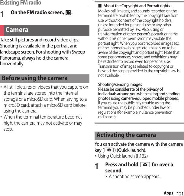121AppsExisting FM radio1On the FM radio screen,  .Take still pictures and record video clips. Shooting is available in the portrait and landscape screen. For shooting with Sweep Panorama, always hold the camera horizontally.･All still pictures or videos that you capture on the terminal are stored into the internal storage or a microSD card. When saving to a microSD card, attach a microSD card before using the camera.･When the terminal temperature becomes high, the camera may not activate or may stop.■About the Copyright and Portrait rightsMovies, still images, and sounds recorded on the terminal are prohibited by the copyright law from use without consent of the copyright holders, unless intended for personal use or any other purpose permitted by law. Also, using or transformation of other person&apos;s portrait or name without his or her permission may violate the portrait right. When you post recorded images etc. on the Internet web pages etc., make sure to be aware of the copyright and portrait right. Note that some performances, shows, and exhibitions may be restricted to record even for personal use. Transmission of images related to copyright or beyond the scope provided in the copyright law is not available.Shooting/sending imagesPlease be considerate of the privacy of individuals around you when taking and sending photos using camera-equipped mobile phones.If you cause the public any trouble using the terminal, you may be punished under law or regulations (for example, nuisance prevention ordinance).You can activate the camera with the camera key (k) (Quick launch).･Using Quick launch (P.132)1Press and hold k for over a second.･A shooting screen appears.CameraBefore using the cameraActivating the camera