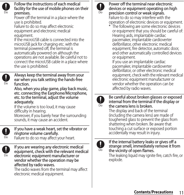 11Contents/PrecautionsFollow the instructions of each medical facility for the use of mobile phones on their premises.Power off the terminal in a place where the use is prohibited.Failure to do so may affect electronic equipment and electronic medical equipment.If the microUSB cable is connected into the microUSB jack for charging etc. with the terminal powered off, the terminal is automatically powered on although the operations are not available. Be careful not to connect the microUSB cable in a place where the use is prohibited.Always keep the terminal away from your ear when you talk setting the hands-free function.Also, when you play game, play back music, etc. connecting the Earphone/Microphone, etc. to the terminal, adjust the volume adequately.If the volume is too loud, it may cause difficulty in hearing.Moreover, if you barely hear the surrounding sounds, it may cause an accident.If you have a weak heart, set the vibrator or ringtone volume carefully.Failure to do so may affect your heart.If you are wearing any electronic medical equipment, check with the relevant medical electronic equipment manufacturer or vendor whether the operation may be affected by radio waves.The radio waves from the terminal may affect electronic medical equipment.Power off the terminal near electronic devices or equipment operating on high precision control or weak signals.Failure to do so may interfere with the operation of electronic devices or equipment.* The following are some electronic devices or equipment that you should be careful of:Hearing aids, implantable cardiac pacemaker, implantable cardioverter defibrillator, other electronic medical equipment, fire detector, automatic door, and other automatically controlled devices or equipment.If you use an implantable cardiac pacemaker, implantable cardioverter defibrillator, or other electronic medical equipment, check with the relevant medical electronic equipment manufacturer or vendor whether the operation can be affected by radio waves.Be careful about broken glasses or exposed internal from the terminal if the display or the camera lens is broken.The display and back of the terminal (including the camera lens) are made of toughened glass to prevent the glass from shattering when broken. Be aware that touching a cut surface or exposed portion accidentally may result in injury.If the internal battery leaks or gives off a strange smell, immediately remove it from the vicinity of open flames.The leaking liquid may ignite fire, catch fire, or explode.DoDoDoDoDoDoDo