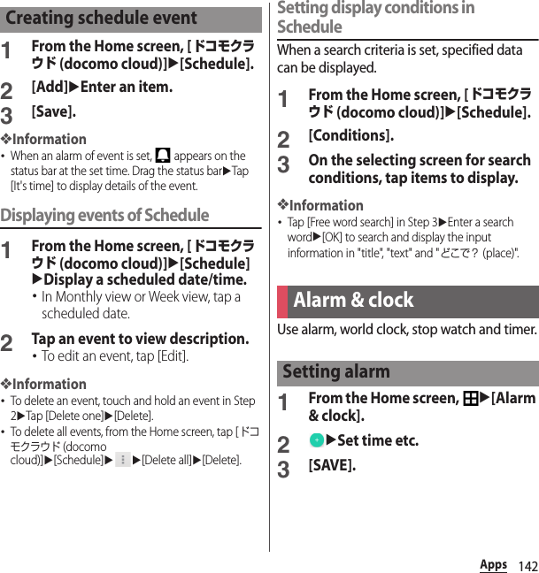 142Apps1From the Home screen, [ドコモクラウド (docomo cloud)]u[Schedule].2[Add]uEnter an item.3[Save].❖Information･When an alarm of event is set,   appears on the status bar at the set time. Drag the status baruTap [It&apos;s time] to display details of the event.Displaying events of Schedule1From the Home screen, [ドコモクラウド (docomo cloud)]u[Schedule]uDisplay a scheduled date/time.･In Monthly view or Week view, tap a scheduled date.2Tap an event to view description.･To edit an event, tap [Edit].❖Information･To delete an event, touch and hold an event in Step 2uTap [Delete one]u[Delete].･To delete all events, from the Home screen, tap [ドコモクラウド (docomo cloud)]u[Schedule]uu[Delete all]u[Delete].Setting display conditions in ScheduleWhen a search criteria is set, specified data can be displayed.1From the Home screen, [ドコモクラウド (docomo cloud)]u[Schedule].2[Conditions].3On the selecting screen for search conditions, tap items to display.❖Information･Tap [Free word search] in Step 3uEnter a search wordu[OK] to search and display the input information in &quot;title&quot;, &quot;text&quot; and &quot;どこで？ (place)&quot;.Use alarm, world clock, stop watch and timer.1From the Home screen, u[Alarm &amp; clock].2uSet time etc.3[SAVE].Creating schedule eventAlarm &amp; clockSetting alarm