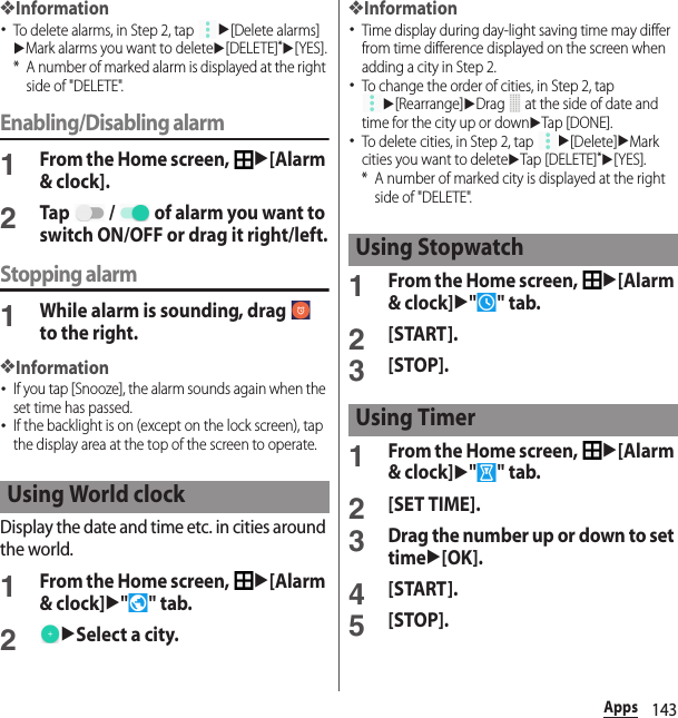 143Apps❖Information･To delete alarms, in Step 2, tap u[Delete alarms]uMark alarms you want to deleteu[DELETE]*u[YES].* A number of marked alarm is displayed at the right side of &quot;DELETE&quot;.Enabling/Disabling alarm1From the Home screen, u[Alarm &amp; clock].2Tap   /   of alarm you want to switch ON/OFF or drag it right/left.Stopping alarm1While alarm is sounding, drag   to the right.❖Information･If you tap [Snooze], the alarm sounds again when the set time has passed.･If the backlight is on (except on the lock screen), tap the display area at the top of the screen to operate.Display the date and time etc. in cities around the world.1From the Home screen, u[Alarm &amp; clock]u&quot;&quot; tab.2uSelect a city.❖Information･Time display during day-light saving time may differ from time difference displayed on the screen when adding a city in Step 2.･To change the order of cities, in Step 2, tap u[Rearrange]uDrag   at the side of date and time for the city up or downuTap [DONE].･To delete cities, in Step 2, tap u[Delete]uMark cities you want to deleteuTap [DELETE]*u[YES].* A number of marked city is displayed at the right side of &quot;DELETE&quot;.1From the Home screen, u[Alarm &amp; clock]u&quot;&quot; tab.2[START].3[STOP].1From the Home screen, u[Alarm &amp; clock]u&quot;&quot; tab.2[SET TIME].3Drag the number up or down to set timeu[OK].4[START].5[STOP].Using World clockUsing StopwatchUsing Timer