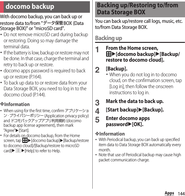 144AppsWith docomo backup, you can back up or restore data to/from &quot;データ保管BOX (Data Storage BOX)&quot; or &quot;microSD card&quot;.･Do not remove microSD card during backup or restoring. Doing so may damage the terminal data.･If the battery is low, backup or restore may not be done. In that case, charge the terminal and retry to back up or restore.･docomo apps password is required to back up or restore (P.164).･To back up data to or restore data from your Data Storage BOX, you need to log in to the docomo cloud (P.144).❖Information･When using for the first time, confirm アプリケーション・プライバシーポリシー (Application privacy policy) and ドコモバックアップアプリ利用規約 (docomo backup app license agreement), then mark &quot;Agree&quot;u[Start].･For details on docomo backup, from the Home screen, tap u[docomo backup]u[Backup/restore to docomo cloud]/[Backup/restore to microSD card]uu[Help] to refer to Help.You can back up/restore call logs, music, etc. to/from Data Storage BOX.Backing up1From the Home screen, u[docomo backup]u[Backup/restore to docomo cloud].2[Backup].･When you do not log in to docomo cloud, on the confirmation screen, tap [Log in], then follow the onscreen instructions to log in.3Mark the data to back up.4[Start backup]u[Backup].5Enter docomo apps passwordu[OK].❖Information･With Periodical backup, you can back up specified item data to Data Storage BOX automatically every month.･Note that use of Periodical backup may cause high packet communication charge.docomo backupBacking up/Restoring to/from Data Storage BOX