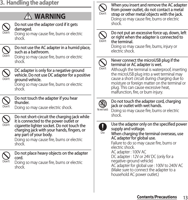 13Contents/Precautions3. Handling the adapter WARNINGDo not use the adapter cord if it gets damaged.Doing so may cause fire, burns or electric shock.Do not use the AC adapter in a humid place, such as a bathroom.Doing so may cause fire, burns or electric shock.DC adapter is only for a negative ground vehicle. Do not use DC adapter for a positive ground vehicle.Doing so may cause fire, burns or electric shock.Do not touch the adapter if you hear thunder.Doing so may cause electric shock.Do not short-circuit the charging jack while it is connected to the power outlet or cigarette lighter socket. Do not touch the charging jack with your hands, fingers, or any part of your body.Doing so may cause fire, burns or electric shock.Do not place heavy objects on the adapter cord.Doing so may cause fire, burns or electric shock.When you insert and remove the AC adapter from power outlet, do not contact a metal strap or other metal objects with the jack.Doing so may cause fire, burns or electric shock.Do not put an excessive force up, down, left or right when the adapter is connected to the terminal.Doing so may cause fire, burns, injury or electric shock.Never connect the microUSB plug if the terminal or AC adapter is wet.Although the terminal is waterproof, inserting the microUSB plug into a wet terminal may cause a short circuit during charging due to moisture or foreign matter on the terminal or plug. This can cause excessive heat, malfunction, fire, or burn injury.Do not touch the adapter cord, charging jack or outlet with wet hands.Doing so may cause fire, burns or electric shock.Use the adapter only on the specified power supply and voltage.When charging the terminal overseas, use AC adapter for global use.Failure to do so may cause fire, burns or electric shock.AC adapter : 100V ACDC adapter : 12V or 24V DC (only for a negative-ground vehicle)AC adapter for global use : 100V to 240V AC (Make sure to connect the adapter to a household AC power outlet.)Don’tDon’tDon’tDon’tDon’tDon’tDon’tDon’tDon’tNo wet handsDo