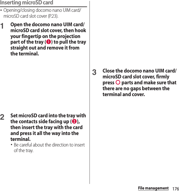 176File managementInserting microSD card･Opening/closing docomo nano UIM card/microSD card slot cover (P.23).1Open the docomo nano UIM card/microSD card slot cover, then hook your fingertip on the projection part of the tray ( ) to pull the tray straight out and remove it from the terminal.2Set microSD card into the tray with the contacts side facing up ( ), then insert the tray with the card and press it all the way into the terminal.･Be careful about the direction to insert of the tray.3Close the docomo nano UIM card/microSD card slot cover, firmly press   parts and make sure that there are no gaps between the terminal and cover.
