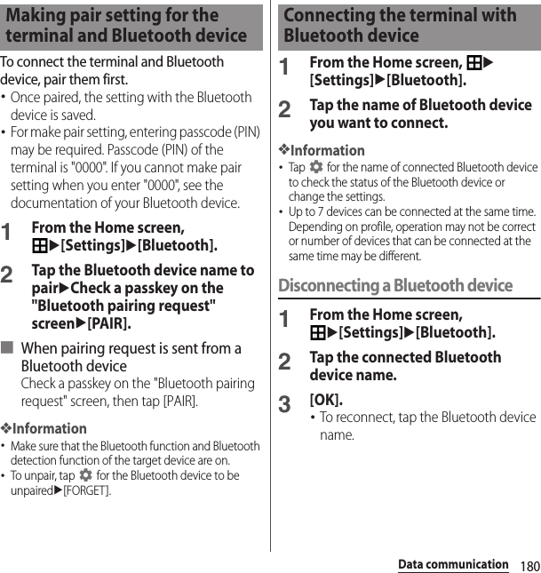 180Data communicationTo connect the terminal and Bluetooth device, pair them first.･Once paired, the setting with the Bluetooth device is saved.･For make pair setting, entering passcode (PIN) may be required. Passcode (PIN) of the terminal is &quot;0000&quot;. If you cannot make pair setting when you enter &quot;0000&quot;, see the documentation of your Bluetooth device.1From the Home screen, u[Settings]u[Bluetooth].2Tap the Bluetooth device name to pairuCheck a passkey on the &quot;Bluetooth pairing request&quot; screenu[PAIR].■ When pairing request is sent from a Bluetooth deviceCheck a passkey on the &quot;Bluetooth pairing request&quot; screen, then tap [PAIR].❖Information･Make sure that the Bluetooth function and Bluetooth detection function of the target device are on.･To unpair, tap   for the Bluetooth device to be unpairedu[FORGET].1From the Home screen, u[Settings]u[Bluetooth].2Tap the name of Bluetooth device you want to connect.❖Information･Tap   for the name of connected Bluetooth device to check the status of the Bluetooth device or change the settings.･Up to 7 devices can be connected at the same time. Depending on profile, operation may not be correct or number of devices that can be connected at the same time may be different.Disconnecting a Bluetooth device1From the Home screen, u[Settings]u[Bluetooth].2Tap the connected Bluetooth device name.3[OK].･To reconnect, tap the Bluetooth device name.Making pair setting for the terminal and Bluetooth deviceConnecting the terminal with Bluetooth device