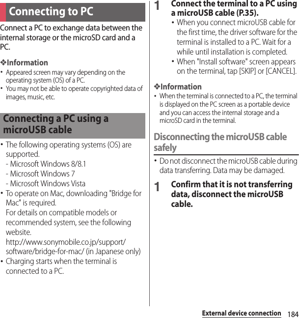 184External device connectionExternal device connectionConnect a PC to exchange data between the internal storage or the microSD card and a PC.❖Information･Appeared screen may vary depending on the operating system (OS) of a PC.･You may not be able to operate copyrighted data of images, music, etc.･The following operating systems (OS) are supported.- Microsoft Windows 8/8.1- Microsoft Windows 7- Microsoft Windows Vista･To operate on Mac, downloading &quot;Bridge for Mac&quot; is required.For details on compatible models or recommended system, see the following website.http://www.sonymobile.co.jp/support/software/bridge-for-mac/ (in Japanese only)･Charging starts when the terminal is connected to a PC.1Connect the terminal to a PC using a microUSB cable (P.35).･When you connect microUSB cable for the first time, the driver software for the terminal is installed to a PC. Wait for a while until installation is completed.･When &quot;Install software&quot; screen appears on the terminal, tap [SKIP] or [CANCEL].❖Information･When the terminal is connected to a PC, the terminal is displayed on the PC screen as a portable device and you can access the internal storage and a microSD card in the terminal.Disconnecting the microUSB cable safely･Do not disconnect the microUSB cable during data transferring. Data may be damaged.1Confirm that it is not transferring data, disconnect the microUSB cable.Connecting to PCConnecting a PC using a microUSB cable