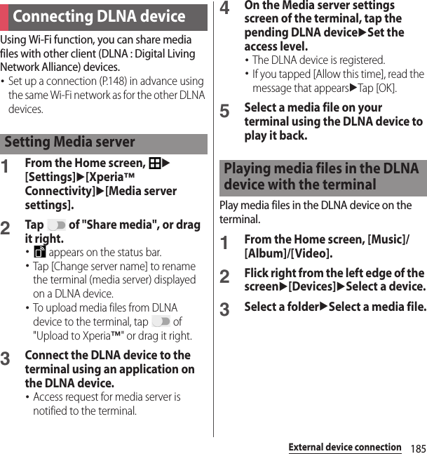 185External device connectionUsing Wi-Fi function, you can share media files with other client (DLNA : Digital Living Network Alliance) devices.･Set up a connection (P.148) in advance using the same Wi-Fi network as for the other DLNA devices.1From the Home screen, u[Settings]u[Xperia™ Connectivity]u[Media server settings].2Tap   of &quot;Share media&quot;, or drag it right.･ appears on the status bar.･Tap [Change server name] to rename the terminal (media server) displayed on a DLNA device.･To upload media files from DLNA device to the terminal, tap   of &quot;Upload to Xperia™&quot; or drag it right.3Connect the DLNA device to the terminal using an application on the DLNA device.･Access request for media server is notified to the terminal.4On the Media server settings screen of the terminal, tap the pending DLNA deviceuSet the access level.･The DLNA device is registered.･If you tapped [Allow this time], read the message that appearsuTap [OK].5Select a media file on your terminal using the DLNA device to play it back.Play media files in the DLNA device on the terminal.1From the Home screen, [Music]/[Album]/[Video].2Flick right from the left edge of the screenu[Devices]uSelect a device.3Select a folderuSelect a media file.Connecting DLNA deviceSetting Media serverPlaying media files in the DLNA device with the terminal