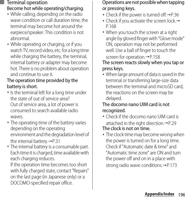 196Appendix/Index■ Terminal operationBecome hot while operating/charging.･While calling, depending on the radio wave condition or call duration time, the terminal may become hot around the earpiece/speaker. This condition is not abnormal.･While operating or charging, or if you watch TV, record video, etc. for a long time while charging the battery, the terminal, internal battery or adapter may become hot. There is no problem about operation and continue to use it.The operation time provided by the battery is short.･Is the terminal left for a long time under the state of out of service area?Out of service area, a lot of power is consumed to search available radio waves.･The operating time of the battery varies depending on the operating environment and the degradation level of the internal battery.→P.31･The internal battery is a consumable part. Each time it is charged, time available with each charging reduces.If the operation time becomes too short with fully charged state, contact &quot;Repairs&quot; on the last page (in Japanese only) or a DOCOMO-specified repair office.Operations are not possible when tapping or pressing keys.･Check if the power is turned off.→P.36･Check if you activate the screen lock.→P.168･When you touch the screen at a right angle by gloved finger with &quot;Glove mode&quot; ON, operation may not be performed well. Use a ball of finger to touch the screen for operation.→P.158The screen reacts slowly when you tap or press keys.･When large amount of data is saved in the terminal or transferring large-size data between the terminal and microSD card, the reactions on the screen may be delayed.The docomo nano UIM card is not recognized.･Check if the docomo nano UIM card is attached in the right direction.→P.29The clock is not on time.･The clock time may become wrong when the power is turned on for a long time. Check if &quot;Automatic date &amp; time&quot; and &quot;Automatic time zone&quot; are ON and turn the power off and on in a place with strong radio wave conditions.→P.173