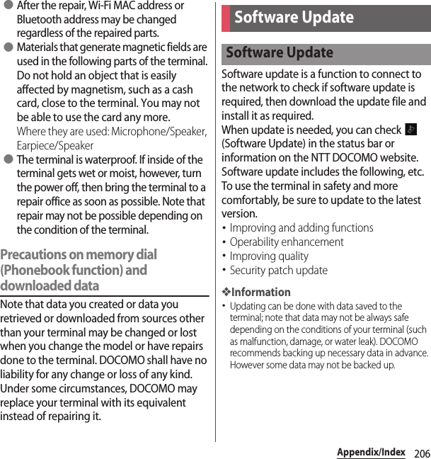 206Appendix/Index ●After the repair, Wi-Fi MAC address or Bluetooth address may be changed regardless of the repaired parts. ●Materials that generate magnetic fields are used in the following parts of the terminal.Do not hold an object that is easily affected by magnetism, such as a cash card, close to the terminal. You may not be able to use the card any more.Where they are used: Microphone/Speaker, Earpiece/Speaker ●The terminal is waterproof. If inside of the terminal gets wet or moist, however, turn the power off, then bring the terminal to a repair office as soon as possible. Note that repair may not be possible depending on the condition of the terminal.Precautions on memory dial (Phonebook function) and downloaded dataNote that data you created or data you retrieved or downloaded from sources other than your terminal may be changed or lost when you change the model or have repairs done to the terminal. DOCOMO shall have no liability for any change or loss of any kind. Under some circumstances, DOCOMO may replace your terminal with its equivalent instead of repairing it.Software update is a function to connect to the network to check if software update is required, then download the update file and install it as required.When update is needed, you can check   (Software Update) in the status bar or information on the NTT DOCOMO website.Software update includes the following, etc. To use the terminal in safety and more comfortably, be sure to update to the latest version.･Improving and adding functions･Operability enhancement･Improving quality･Security patch update❖Information･Updating can be done with data saved to the terminal; note that data may not be always safe depending on the conditions of your terminal (such as malfunction, damage, or water leak). DOCOMO recommends backing up necessary data in advance. However some data may not be backed up.Software UpdateSoftware Update