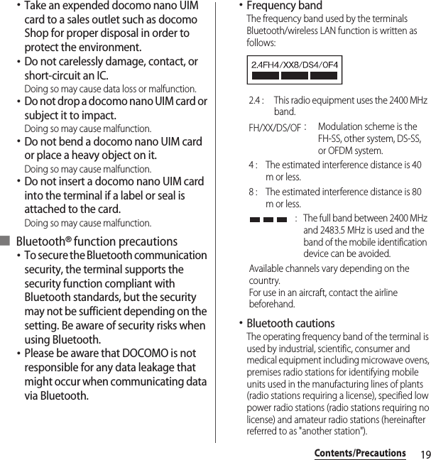 19Contents/Precautions･Take an expended docomo nano UIM card to a sales outlet such as docomo Shop for proper disposal in order to protect the environment.･Do not carelessly damage, contact, or short-circuit an IC.Doing so may cause data loss or malfunction.･Do not drop a docomo nano UIM card or subject it to impact.Doing so may cause malfunction.･Do not bend a docomo nano UIM card or place a heavy object on it.Doing so may cause malfunction.･Do not insert a docomo nano UIM card into the terminal if a label or seal is attached to the card.Doing so may cause malfunction.■ Bluetooth® function precautions･To secure the Bluetooth communication security, the terminal supports the security function compliant with Bluetooth standards, but the security may not be sufficient depending on the setting. Be aware of security risks when using Bluetooth.･Please be aware that DOCOMO is not responsible for any data leakage that might occur when communicating data via Bluetooth.･Frequency bandThe frequency band used by the terminals Bluetooth/wireless LAN function is written as follows:･Bluetooth cautionsThe operating frequency band of the terminal is used by industrial, scientific, consumer and medical equipment including microwave ovens, premises radio stations for identifying mobile units used in the manufacturing lines of plants (radio stations requiring a license), specified low power radio stations (radio stations requiring no license) and amateur radio stations (hereinafter referred to as &quot;another station&quot;).2.4 :  This radio equipment uses the 2400 MHz band.FH/XX/DS/OF：Modulation scheme is the FH-SS, other system, DS-SS, or OFDM system.4 :  The estimated interference distance is 40 m or less.8 :  The estimated interference distance is 80 m or less. :  The full band between 2400 MHz and 2483.5 MHz is used and the band of the mobile identification device can be avoided.Available channels vary depending on the country.For use in an aircraft, contact the airline beforehand.