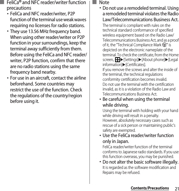 21Contents/Precautions■ FeliCa® and NFC reader/writer function precautions･FeliCa and NFC reader/writer, P2P function of the terminal use weak waves requiring no licenses for radio stations.･They use 13.56 MHz frequency band. When using other reader/writer or P2P function in your surroundings, keep the terminal away sufficiently from them. Before using the FeliCa and NFC reader/writer, P2P function, confirm that there are no radio stations using the same frequency band nearby.･For use in an aircraft, contact the airline beforehand. Some countries may restrict the use of the function. Check the regulations of the country/region before using it.■ Note･Do not use a remodeled terminal. Using a remodeled terminal violates the Radio Law/Telecommunications Business Act.The terminal is compliant with rules on the technical standard conformance of specified wireless equipment based on the Radio Law/Telecommunications Business Act, and as a proof of it, the &quot;Technical Compliance Mark  &quot; is depicted on the electronic nameplate of the terminal. To check the certificate, from the Home screen, u[Settings]u[About phone]u[Legal information]u[Certificates].If you remove the screws and alter the inside of the terminal, the technical regulations conformity certification becomes invalid.Do not use the terminal with the certification invalid, as it is a violation of the Radio Law and Telecommunications Business Act.･Be careful when using the terminal while driving.Using the terminal with holding with your hand while driving will result in a penalty.However, absolutely necessary cases such as rescue of a sick person or maintaining public&apos;s safety are exempted.･Use the FeliCa reader/writer function only in Japan.FeliCa reader/writer function of the terminal conforms to Japanese radio standards. If you use this function overseas, you may be punished.･Do not alter the basic software illegally.It is regarded as the software modification and Repairs may be refused.