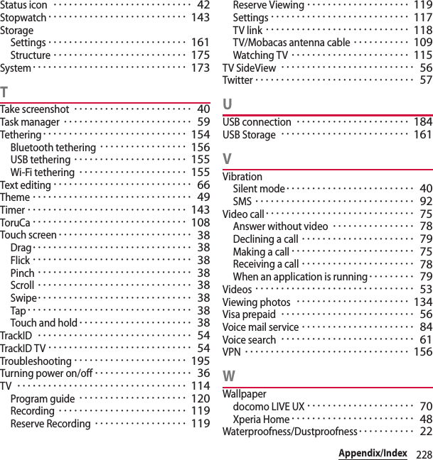 228Appendix/IndexStatus icon･･･････････････････････････ 42Stopwatch･･･････････････････････････ 143StorageSettings･･･････････････････････････ 161Structure･･････････････････････････ 175System･･････････････････････････････ 173TTake screenshot･･･････････････････････ 40Task manager･････････････････････････ 59Tethering････････････････････････････ 154Bluetooth tethering･････････････････ 156USB tethering･･････････････････････ 155Wi-Fi tethering･････････････････････ 155Text editing･･･････････････････････････ 66Theme･･･････････････････････････････ 49Timer･･･････････････････････････････ 143ToruCa･･････････････････････････････ 108Touch screen･･････････････････････････ 38Drag･･･････････････････････････････ 38Flick･･･････････････････････････････ 38Pinch･･････････････････････････････ 38Scroll･･････････････････････････････ 38Swipe･･････････････････････････････ 38Tap････････････････････････････････ 38Touch and hold･･････････････････････ 38TrackID･･････････････････････････････ 54TrackID TV････････････････････････････ 54Troubleshooting･･････････････････････ 195Turning power on/off･･･････････････････ 36TV･････････････････････････････････ 114Program guide･････････････････････ 120Recording･････････････････････････ 119Reserve Recording･･････････････････ 119Reserve Viewing････････････････････ 119Settings･･･････････････････････････ 117TV link････････････････････････････ 118TV/Mobacas antenna cable･･･････････ 109Watching TV･･･････････････････････ 115TV SideView･･････････････････････････ 56Twitter･･･････････････････････････････ 57UUSB connection･･････････････････････ 184USB Storage･････････････････････････ 161VVibrationSilent mode･････････････････････････ 40SMS･･･････････････････････････････ 92Video call･････････････････････････････ 75Answer without video････････････････ 78Declining a call･･････････････････････ 79Making a call････････････････････････ 75Receiving a call･･････････････････････ 78When an application is running･････････ 79Videos･･･････････････････････････････ 53Viewing photos･･････････････････････ 134Visa prepaid･･････････････････････････ 56Voice mail service･･････････････････････ 84Voice search･･････････････････････････ 61VPN････････････････････････････････ 156WWallpaperdocomo LIVE UX･････････････････････ 70Xperia Home････････････････････････ 48Waterproofness/Dustproofness･･･････････ 22
