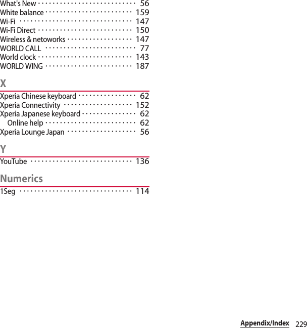 229Appendix/IndexWhat&apos;s New･･･････････････････････････ 56White balance････････････････････････ 159Wi-Fi･･･････････････････････････････ 147Wi-Fi Direct･･････････････････････････ 150Wireless &amp; netoworks･･････････････････ 147WORLD CALL･････････････････････････ 77World clock･･････････････････････････ 143WORLD WING････････････････････････ 187XXperia Chinese keyboard････････････････ 62Xperia Connectivity･･･････････････････ 152Xperia Japanese keyboard･･･････････････ 62Online help･････････････････････････ 62Xperia Lounge Japan･･･････････････････ 56YYouTube････････････････････････････ 136Numerics1Seg･･･････････････････････････････ 114