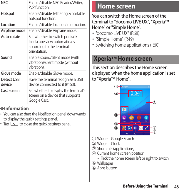 46Before Using the Terminal❖Information･You can also drag the Notification panel downwards to display the quick settings panel.･Tap b to close the quick settings panel.You can switch the Home screen of the terminal to &quot;docomo LIVE UX&quot;, &quot;Xperia™ Home&quot; or &quot;Simple Home&quot;.･&quot;docomo LIVE UX&quot; (P.68)･&quot;Simple Home&quot; (P.49)･Switching home applications (P.60)This section describes the Home screen displayed when the home application is set to &quot;Xperia™ Home&quot;.aWidget : Google SearchbWidget : ClockcShortcuts (applications)dCurrent home screen position･Flick the home screen left or right to switch.eWallpaperfApps buttonNFCEnable/disable NFC Reader/Writer, P2P function.HotspotEnable/disable Tethering &amp; portable hotspot function.LocationEnable/disable location information.Airplane modeEnable/disable Airplane mode.Auto-rotateSet whether to switch portrait/landscape view automatically according to the terminal orientation.SoundEnable sound/silent mode (with vibration)/silent mode (without vibration).Glove modeEnable/disable Glove mode.Detect USB deviceHave the terminal recognize a USB device connected to it (P.153).Cast screenSet whether to display the terminal&apos;s screen on a device that supports Google Cast.Home screenXperia™ Home screenabcdccfe