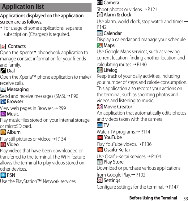 53Before Using the TerminalApplications displayed on the application screen are as follows.･For usage of some applications, separate subscription (Charged) is required.  ContactsOpen the Xperia™ phonebook application to manage contact information for your friends and family. DialOpen the Xperia™ phone application to make/receive calls. MessagingSend and receive messages (SMS).→P. 9 0 BrowserView web pages in Browser.→P. 9 9 MusicPlay music files stored on your internal storage or microSD card. AlbumPlay still pictures or videos.→P. 1 3 4 VideoPlay videos that have been downloaded or transferred to the terminal. The Wi-Fi feature allows the terminal to play videos stored on other devices. PSNUse the PlayStation™ Network services. CameraShoot photos or videos.→P. 1 2 1 Alarm &amp; clockUse alarm, world clock, stop watch and timer.→P. 1 4 2 CalendarDisplay a calendar and manage your schedule. MapsUse Google Maps services, such as viewing current location, finding another location and calculating routes.→P. 1 4 0 LifelogKeep track of your daily activities, including your number of steps and calorie consumption. This application also records your actions on the terminal, such as shooting photos and videos and listening to music. Movie CreatorAn application that automatically edits photos and videos taken with the camera. TVWatch TV programs.→P. 1 1 4 YouTubePlay YouTube videos.→P. 1 3 6 Osaifu-KeitaiUse Osaifu-Keitai services.→P. 1 0 4 Play StoreDownload or purchase various applications from Google Play.→P.102 SettingsConfigure settings for the terminal.→P.147Application list