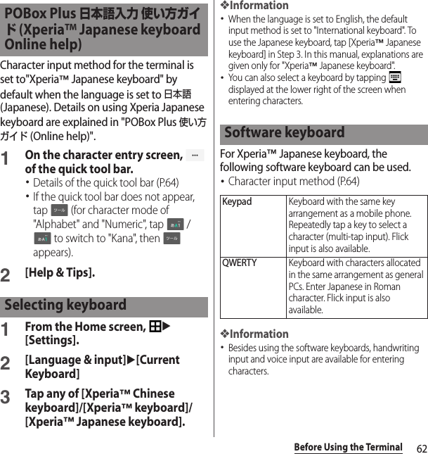 62Before Using the TerminalCharacter input method for the terminal is set to&quot;Xperia™ Japanese keyboard&quot; by default when the language is set to 日本語 (Japanese). Details on using Xperia Japanese keyboard are explained in &quot;POBox Plus 使い方ガイド (Online help)&quot;.1On the character entry screen,   of the quick tool bar.･Details of the quick tool bar (P.64)･If the quick tool bar does not appear, tap   (for character mode of &quot;Alphabet&quot; and &quot;Numeric&quot;, tap   /  to switch to &quot;Kana&quot;, then   appears).2[Help &amp; Tips].1From the Home screen, u[Settings].2[Language &amp; input]u[Current Keyboard]3Tap any of [Xperia™ Chinese keyboard]/[Xperia™ keyboard]/[Xperia™ Japanese keyboard].❖Information･When the language is set to English, the default input method is set to &quot;International keyboard&quot;. To use the Japanese keyboard, tap [Xperia™ Japanese keyboard] in Step 3. In this manual, explanations are given only for &quot;Xperia™ Japanese keyboard&quot;.･You can also select a keyboard by tapping   displayed at the lower right of the screen when entering characters.For Xperia™ Japanese keyboard, the following software keyboard can be used.･Character input method (P.64)❖Information･Besides using the software keyboards, handwriting input and voice input are available for entering characters.POBox Plus 日本語入力 使い方ガイド (Xperia™ Japanese keyboard Online help)Selecting keyboardSoftware keyboardKeypadKeyboard with the same key arrangement as a mobile phone. Repeatedly tap a key to select a character (multi-tap input). Flick input is also available.QWERTYKeyboard with characters allocated in the same arrangement as general PCs. Enter Japanese in Roman character. Flick input is also available.