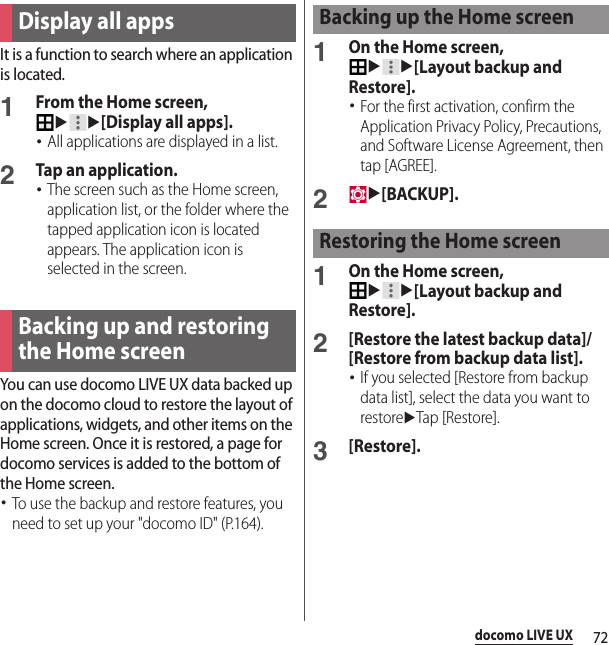 72docomo LIVE UXIt is a function to search where an application is located.1From the Home screen, uu[Display all apps].･All applications are displayed in a list.2Tap an application.･The screen such as the Home screen, application list, or the folder where the tapped application icon is located appears. The application icon is selected in the screen.You can use docomo LIVE UX data backed up on the docomo cloud to restore the layout of applications, widgets, and other items on the Home screen. Once it is restored, a page for docomo services is added to the bottom of the Home screen.･To use the backup and restore features, you need to set up your &quot;docomo ID&quot; (P.164).1On the Home screen, uu[Layout backup and Restore].･For the first activation, confirm the Application Privacy Policy, Precautions, and Software License Agreement, then tap [AGREE].2u[BACKUP].1On the Home screen, uu[Layout backup and Restore].2[Restore the latest backup data]/[Restore from backup data list].･If you selected [Restore from backup data list], select the data you want to restoreuTap [Restore].3[Restore].Display all appsBacking up and restoring the Home screenBacking up the Home screenRestoring the Home screen