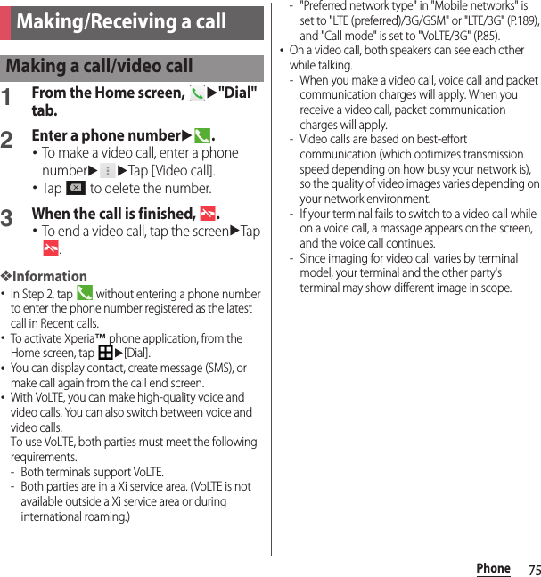 75PhonePhone1From the Home screen, u&quot;Dial&quot; tab.2Enter a phone numberu.･To make a video call, enter a phone numberuuTap [ Video call].･Tap   to delete the number.3When the call is finished,  .･To end a video call, tap the screenuTap .❖Information･In Step 2, tap   without entering a phone number to enter the phone number registered as the latest call in Recent calls.･To activate Xperia™ phone application, from the Home screen, tap u[Dial].･You can display contact, create message (SMS), or make call again from the call end screen.･With VoLTE, you can make high-quality voice and video calls. You can also switch between voice and video calls.To use VoLTE, both parties must meet the following requirements.- Both terminals support VoLTE.- Both parties are in a Xi service area. (VoLTE is not available outside a Xi service area or during international roaming.)- &quot;Preferred network type&quot; in &quot;Mobile networks&quot; is set to &quot;LTE (preferred)/3G/GSM&quot; or &quot;LTE/3G&quot; (P.189), and &quot;Call mode&quot; is set to &quot;VoLTE/3G&quot; (P.85).･On a video call, both speakers can see each other while talking.- When you make a video call, voice call and packet communication charges will apply. When you receive a video call, packet communication charges will apply.- Video calls are based on best-effort communication (which optimizes transmission speed depending on how busy your network is), so the quality of video images varies depending on your network environment.- If your terminal fails to switch to a video call while on a voice call, a massage appears on the screen, and the voice call continues.- Since imaging for video call varies by terminal model, your terminal and the other party&apos;s terminal may show different image in scope.Making/Receiving a callMaking a call/video call